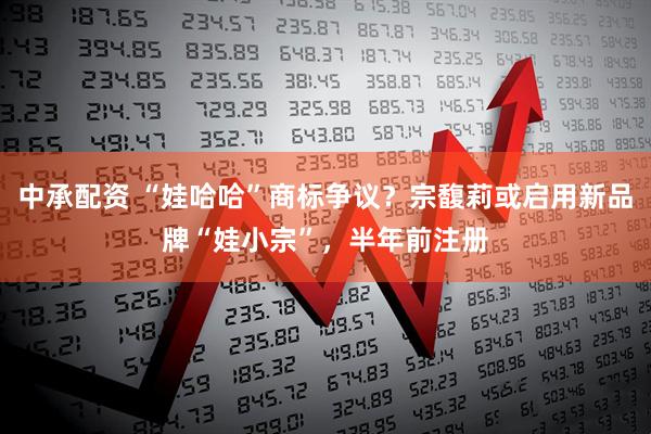 中承配资 “娃哈哈”商标争议？宗馥莉或启用新品牌“娃小宗”，半年前注册