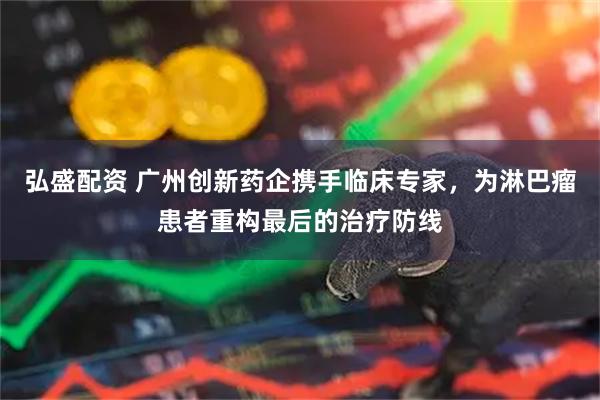 弘盛配资 广州创新药企携手临床专家,为淋巴瘤患者重构最后的治疗防线