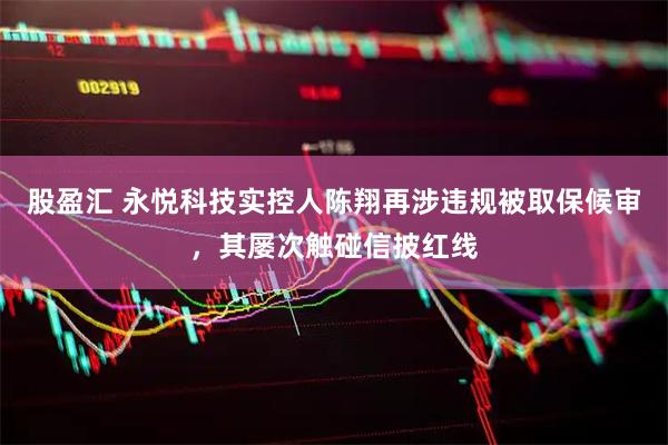 股盈汇 永悦科技实控人陈翔再涉违规被取保候审，其屡次触碰信披红线
