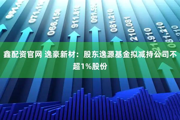 鑫配资官网 逸豪新材：股东逸源基金拟减持公司不超1%股份