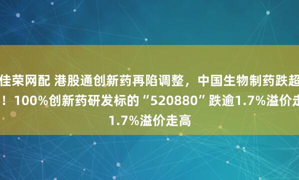 佳荣网配 港股通创新药再陷调整，中国生物制药跌超3%！100%创新药研发标的“520880”跌逾1.7%溢价走高