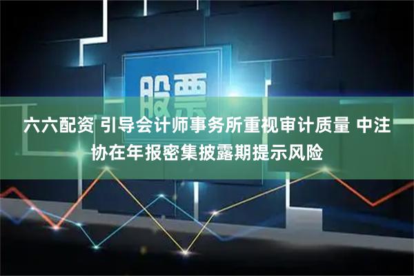 六六配资 引导会计师事务所重视审计质量 中注协在年报密集披露期提示风险