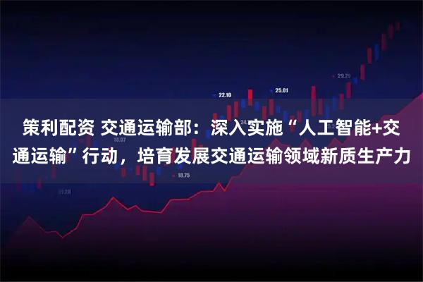 策利配资 交通运输部：深入实施“人工智能+交通运输”行动，培育发展交通运输领域新质生产力