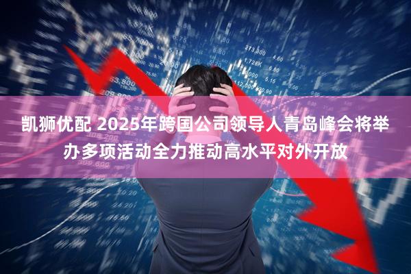 凯狮优配 2025年跨国公司领导人青岛峰会将举办多项活动全力推动高水平对外开放