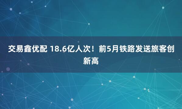 交易鑫优配 18.6亿人次！前5月铁路发送旅客创新高