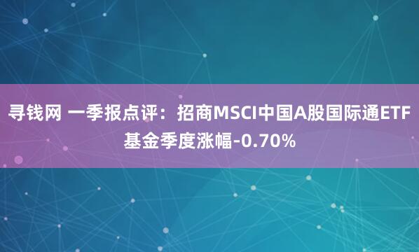 寻钱网 一季报点评：招商MSCI中国A股国际通ETF基金季度涨幅-0.70%