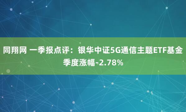同翔网 一季报点评：银华中证5G通信主题ETF基金季度涨幅-2.78%