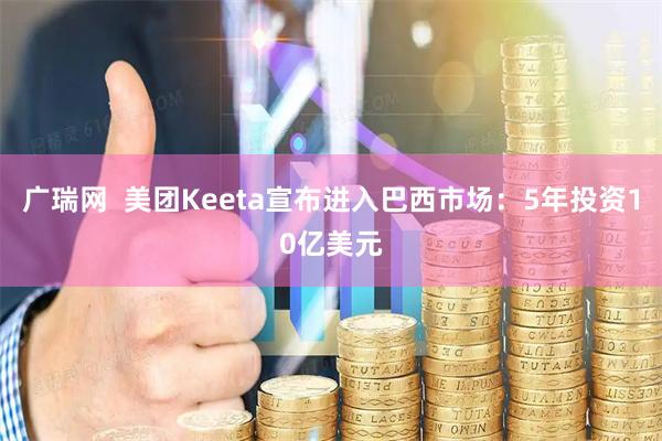 广瑞网  美团Keeta宣布进入巴西市场：5年投资10亿美元