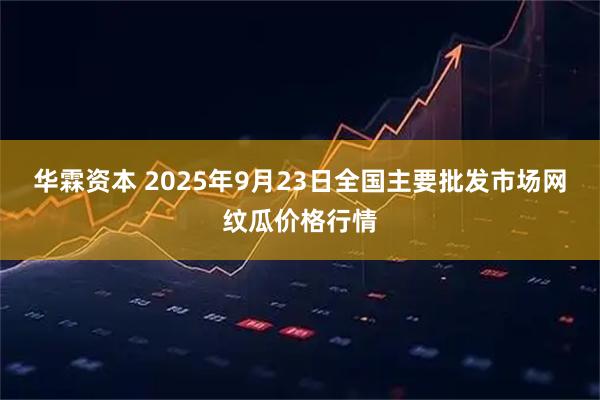 华霖资本 2025年9月23日全国主要批发市场网纹瓜价格行情