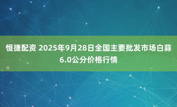 恒捷配资 2025年9月28日全国主要批发市场白蒜6.0公分价格行情