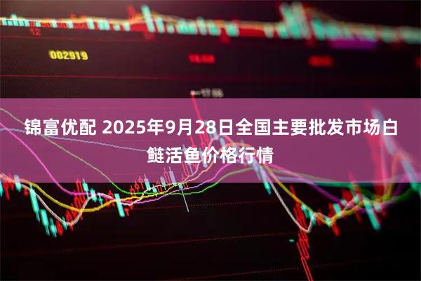 锦富优配 2025年9月28日全国主要批发市场白鲢活鱼价格行情