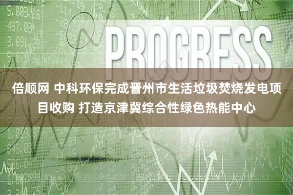 倍顺网 中科环保完成晋州市生活垃圾焚烧发电项目收购 打造京津冀综合性绿色热能中心