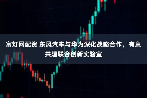 富灯网配资 东风汽车与华为深化战略合作，有意共建联合创新实验室