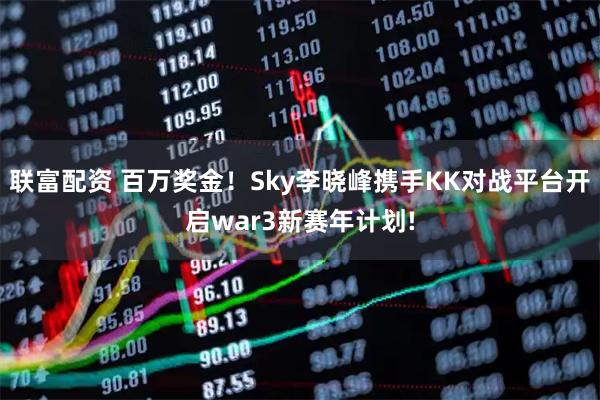 联富配资 百万奖金！Sky李晓峰携手KK对战平台开启war3新赛年计划!