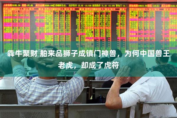 犇牛聚财 舶来品狮子成镇门神兽，为何中国兽王老虎，却成了虎符