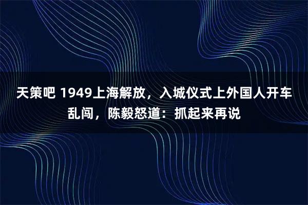天策吧 1949上海解放，入城仪式上外国人开车乱闯，陈毅怒道：抓起来再说