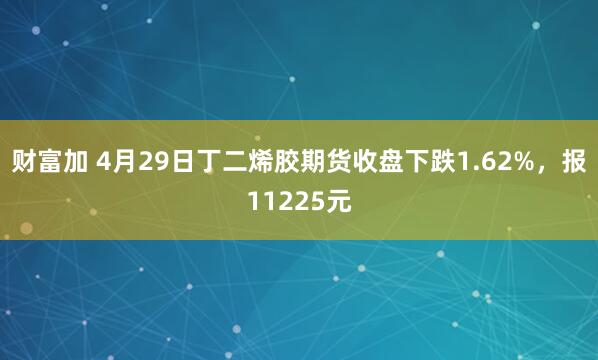 财富加 4月29日丁二烯胶期货收盘下跌1.62%，报11225元