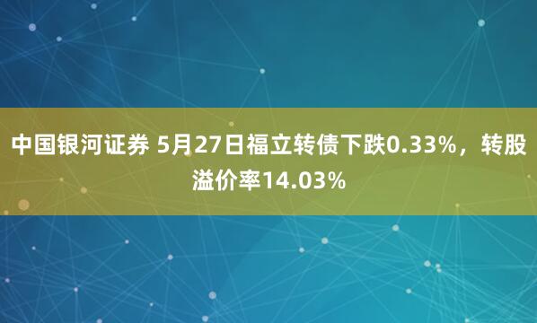 中国银河证券 5月27日福立转债下跌0.33%，转股溢价率14.03%