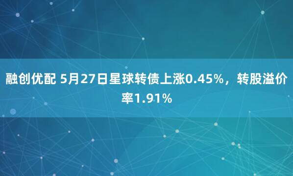 融创优配 5月27日星球转债上涨0.45%，转股溢价率1.91%
