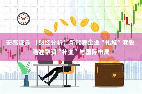 安泰证券 【财经分析】新能源企业“扎堆”港股 瞄准融资“补血”与国际布局