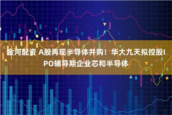 金河配资 A股再现半导体并购！华大九天拟控股IPO辅导期企业芯和半导体