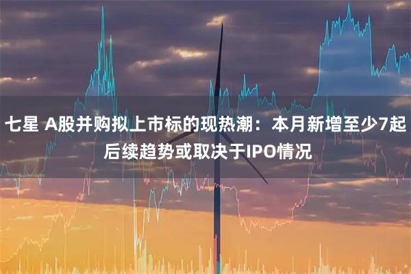 七星 A股并购拟上市标的现热潮：本月新增至少7起 后续趋势或取决于IPO情况