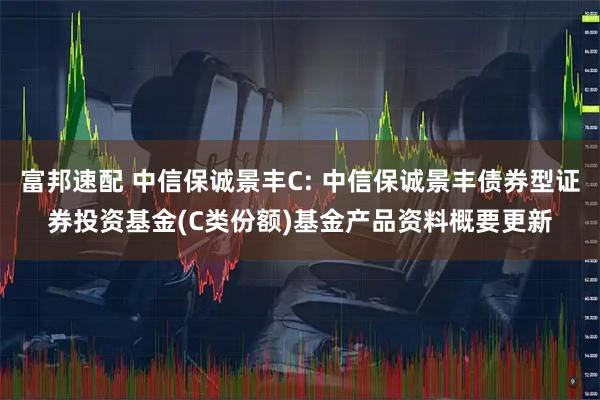 富邦速配 中信保诚景丰C: 中信保诚景丰债券型证券投资基金(C类份额)基金产品资料概要更新
