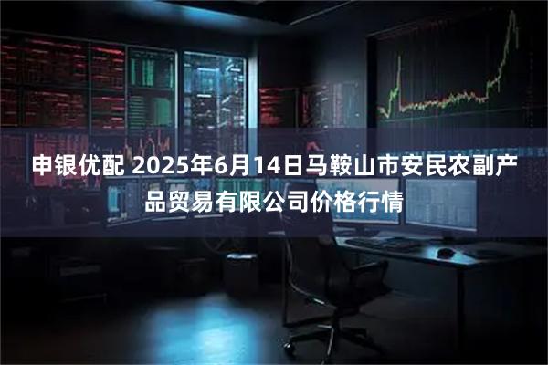 申银优配 2025年6月14日马鞍山市安民农副产品贸易有限公司价格行情