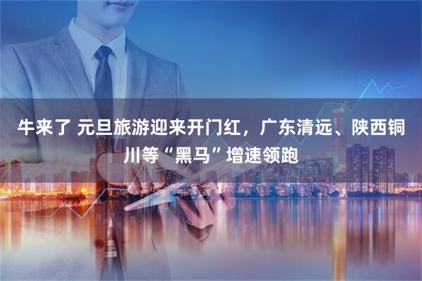 牛来了 元旦旅游迎来开门红，广东清远、陕西铜川等“黑马”增速领跑