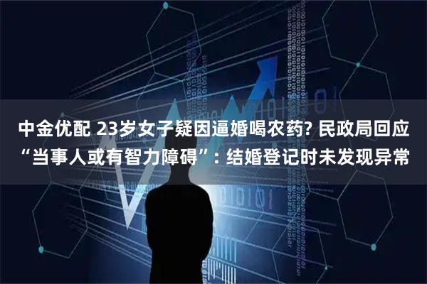 中金优配 23岁女子疑因逼婚喝农药? 民政局回应“当事人或有智力障碍”: 结婚登记时未发现异常