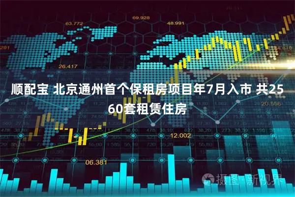 顺配宝 北京通州首个保租房项目年7月入市 共2560套租赁住房