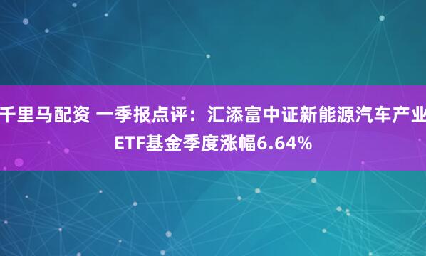 千里马配资 一季报点评：汇添富中证新能源汽车产业ETF基金季度涨幅6.64%