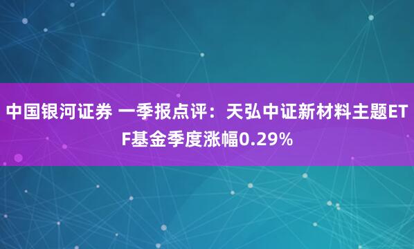 中国银河证券 一季报点评：天弘中证新材料主题ETF基金季度涨幅0.29%