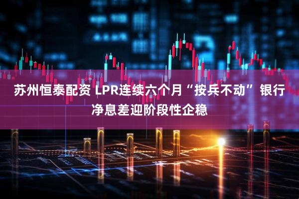 苏州恒泰配资 LPR连续六个月“按兵不动” 银行净息差迎阶段性企稳