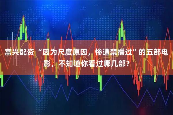 富兴配资 “因为尺度原因，惨遭禁播过”的五部电影，不知道你看过哪几部？