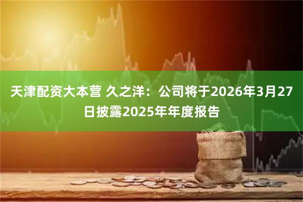 天津配资大本营 久之洋：公司将于2026年3月27日披露2025年年度报告