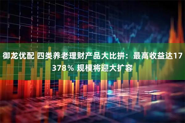 御龙优配 四类养老理财产品大比拼：最高收益达17378％ 规模将迎大扩容