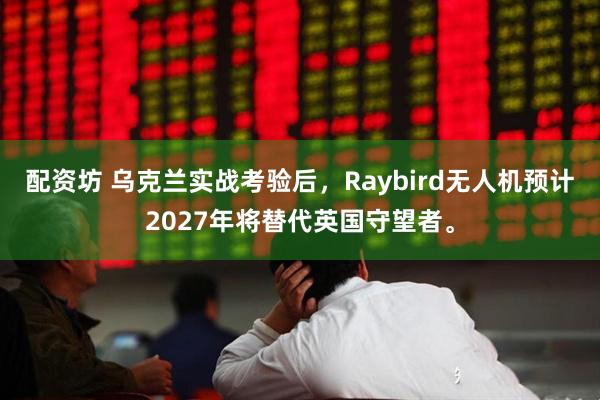 配资坊 乌克兰实战考验后，Raybird无人机预计2027年将替代英国守望者。