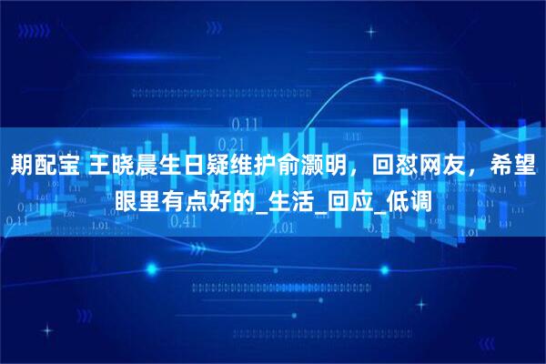 期配宝 王晓晨生日疑维护俞灏明，回怼网友，希望眼里有点好的_生活_回应_低调